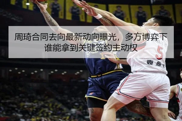 周琦合同去向最新动向曝光，多方博弈下谁能拿到关键签约主动权