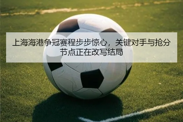 上海海港争冠赛程步步惊心，关键对手与抢分节点正在改写结局